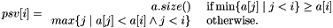 \[ psv[i] = \begin{array}{rl} a.size() &\mbox{ if} \min\{ a[j] \mid j<i \} \geq a[i] \\ max\{j\mid a[j] < a[i] \wedge j<i\} &\mbox{ otherwise.}\end{array} \]